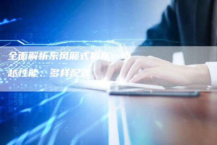 全面解析东风厢式货车:卓越性能、多样配置-车时代