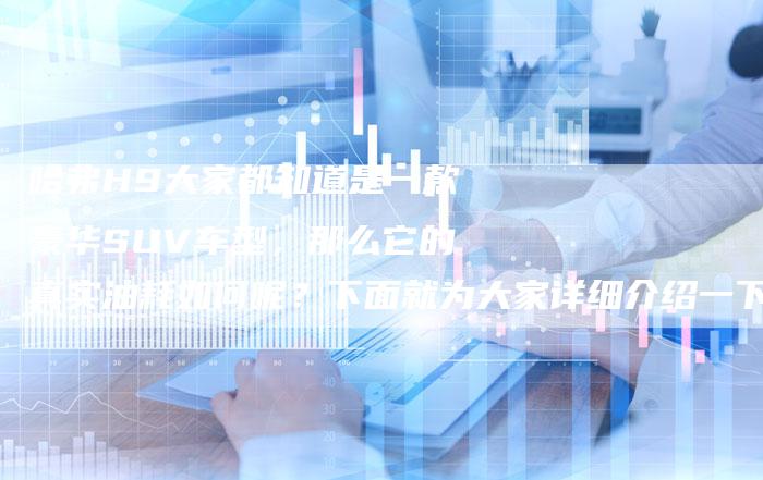 哈弗H9大家都知道是一款豪华SUV车型，那么它的真实油耗如何呢？下面就为大家详细介绍一下哈弗H9的真实油耗