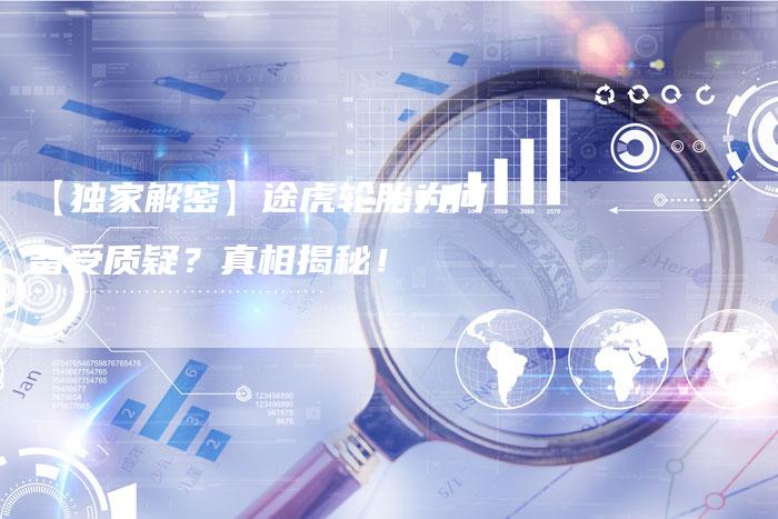 【独家解密】途虎轮胎为何备受质疑?真相揭秘!-车时代