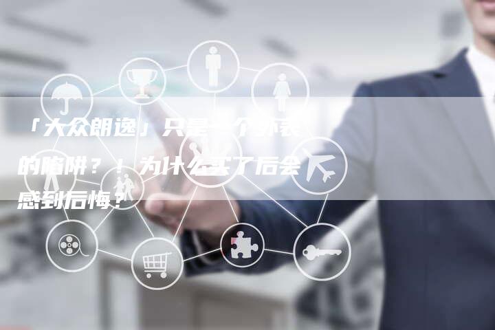 「大众朗逸」只是一个外表的陷阱?!为什么买了后会感到后悔?-车时代