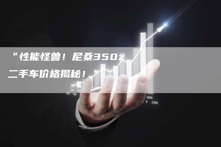 “性能怪兽!尼桑350z二手车价格揭秘!”-车时代