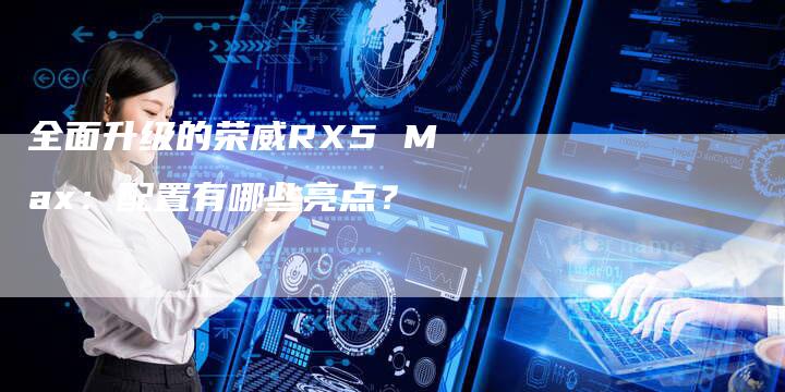 全面升级的荣威RX5 Max:配置有哪些亮点?-车时代