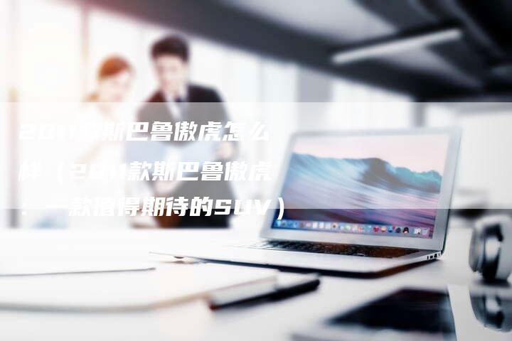 2011款斯巴鲁傲虎怎么样(2011款斯巴鲁傲虎:一款值得期待的SUV)-车时代