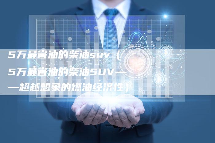 5万最省油的柴油suv(5万最省油的柴油SUV——超越想象的燃油经济性)-车时代