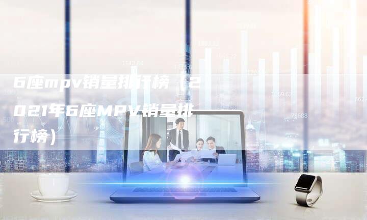 6座mpv销量排行榜(2021年6座MPV销量排行榜)-车时代