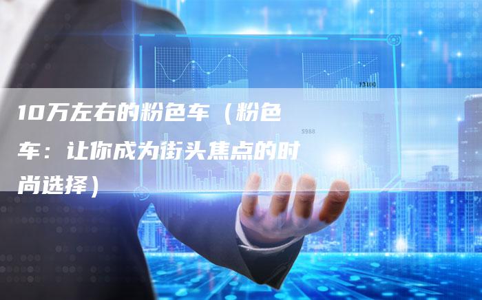 10万左右的粉色车（粉色车：让你成为街头焦点的时尚选择）