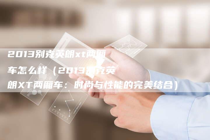 2013别克英朗xt两厢车怎么样(2013别克英朗XT两厢车:时尚与性能的完美结合)-车时代