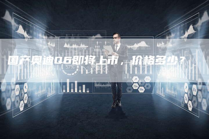 国产奥迪Q6即将上市,价格多少?-车时代