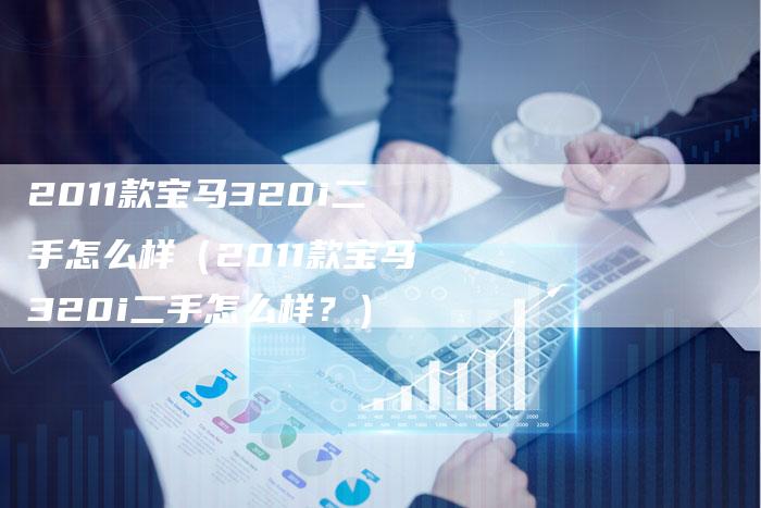2011款宝马320i二手怎么样(2011款宝马320i二手怎么样?)-车时代
