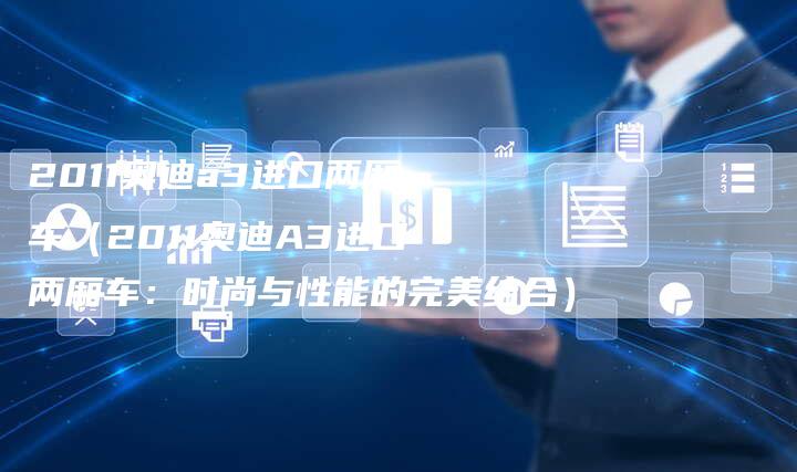 2011奥迪a3进口两厢车(2011奥迪A3进口两厢车:时尚与性能的完美结合)-车时代