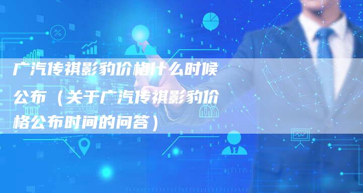 广汽传祺影豹价格什么时候公布（关于广汽传祺影豹价格公布时间的问答）