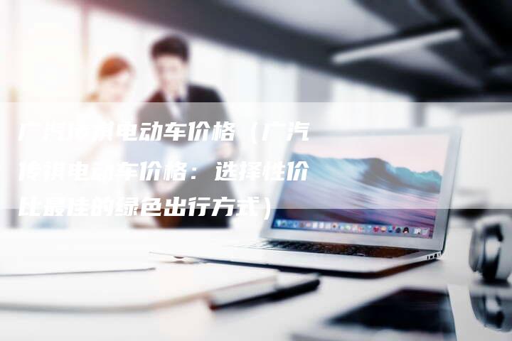 广汽传祺电动车价格(广汽传祺电动车价格:选择性价比最佳的绿色出行方式)-车时代