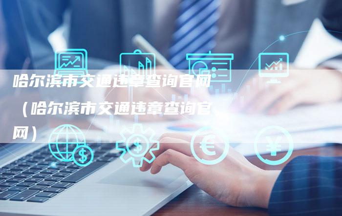 哈尔滨市交通违章查询官网(哈尔滨市交通违章查询官网)-车时代