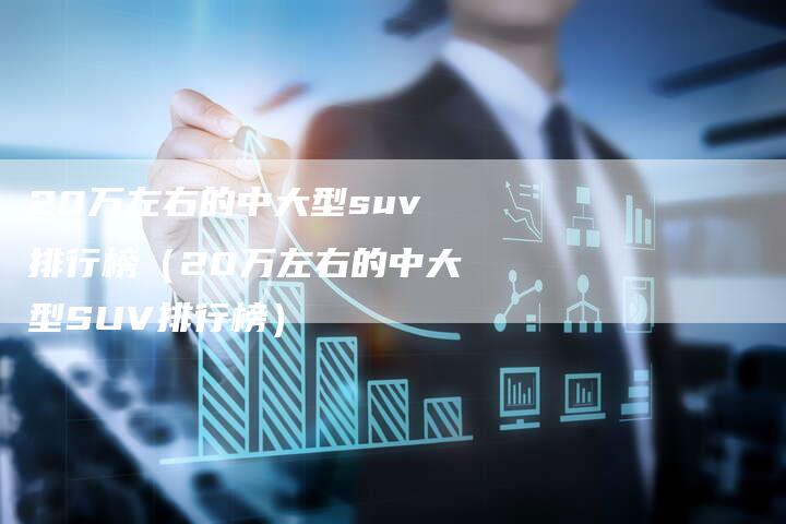 20万左右的中大型suv排行榜（20万左右的中大型SUV排行榜）-车时代