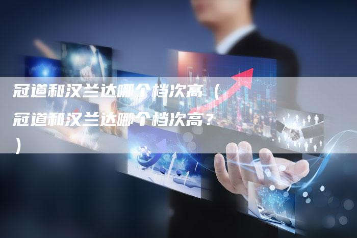 冠道和汉兰达哪个档次高(冠道和汉兰达哪个档次高?)-车时代