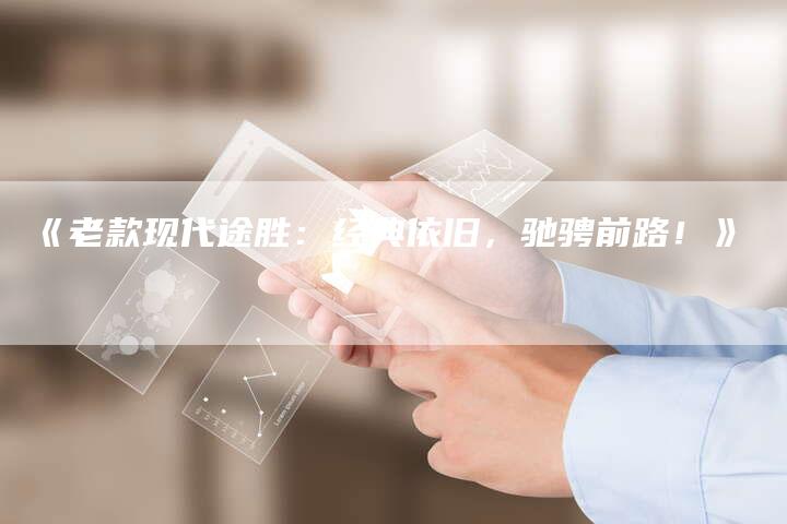 《老款现代途胜:经典依旧,驰骋前路!》-车时代
