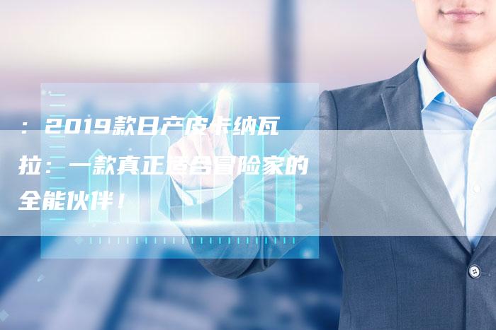 :2019款日产皮卡纳瓦拉:一款真正适合冒险家的全能伙伴!-车时代