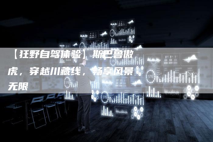 【狂野自驾体验】斯巴鲁傲虎,穿越川藏线,畅享风景无限-车时代