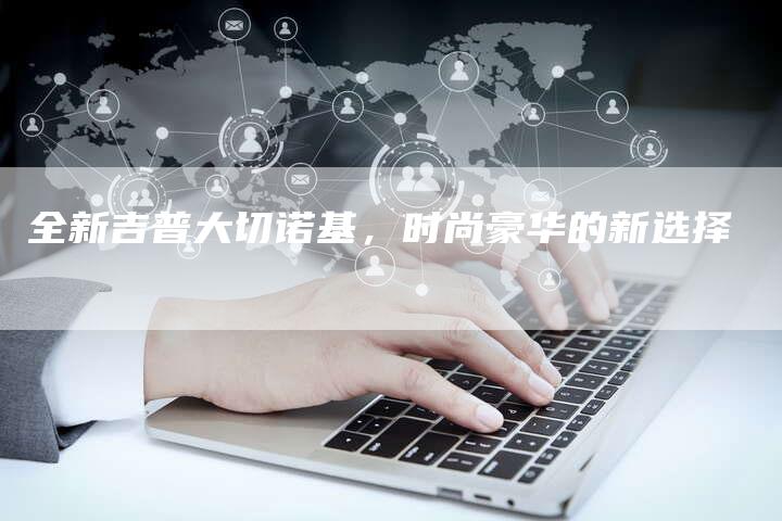 全新吉普大切诺基，时尚豪华的新选择