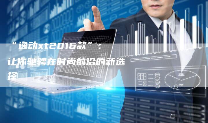 “逸动xt2016款”:让你驰骋在时尚前沿的新选择-车时代