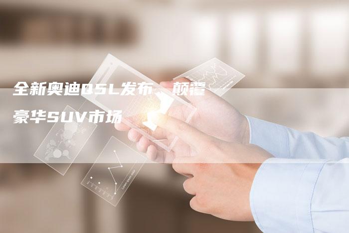 全新奥迪Q5L发布,颠覆豪华SUV市场-车时代