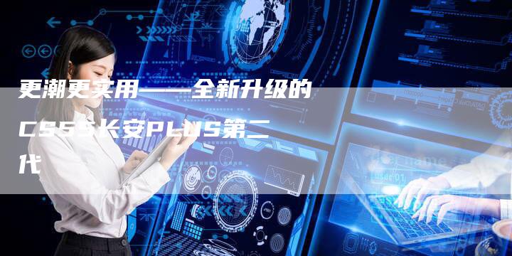 更潮更实用——全新升级的CS55长安PLUS第二代-车时代