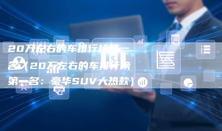 20万左右的车排行榜第一名（20万左右的车排行榜第一名：豪华SUV大热款）