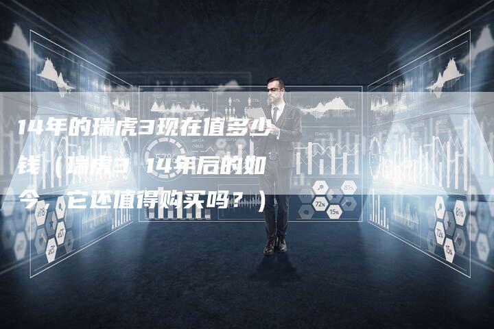 14年的瑞虎3现在值多少钱(瑞虎3 14年后的如今,它还值得购买吗?)-车时代