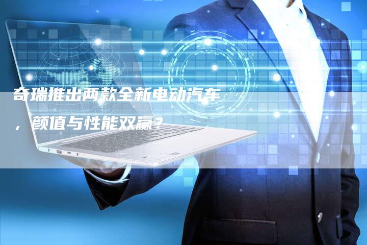 奇瑞推出两款全新电动汽车,颜值与性能双赢?-车时代