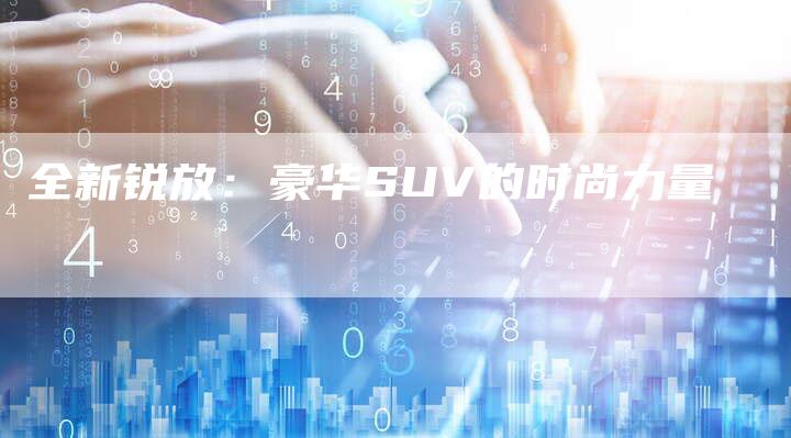 全新锐放:豪华SUV的时尚力量-车时代