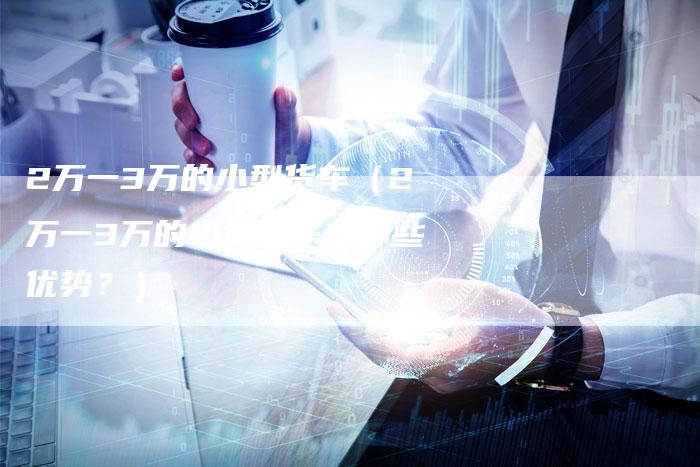 2万一3万的小型货车（2万一3万的小型货车有哪些优势？）