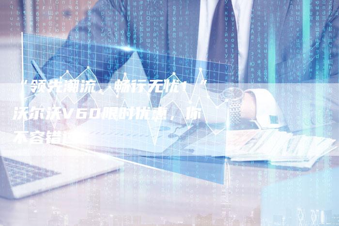 “领先潮流,畅行无忧!”沃尔沃V60限时优惠,你不容错过!-车时代