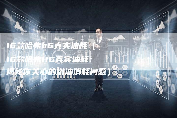 16款哈弗h6真实油耗(16款哈弗H6真实油耗:揭秘你关心的燃油消耗问题)