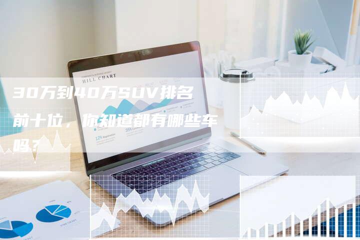 30万到40万SUV排名前十位，你知道都有哪些车吗？