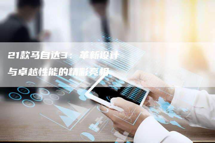 21款马自达3:革新设计与卓越性能的精彩亮相-车时代