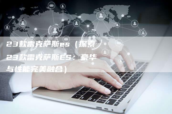 23款雷克萨斯es(探索23款雷克萨斯ES:豪华与性能完美融合)-车时代