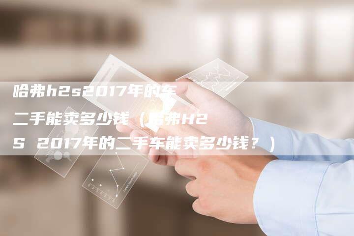 哈弗h2s2017年的车二手能卖多少钱（哈弗H2S 2017年的二手车能卖多少钱？）-车时代