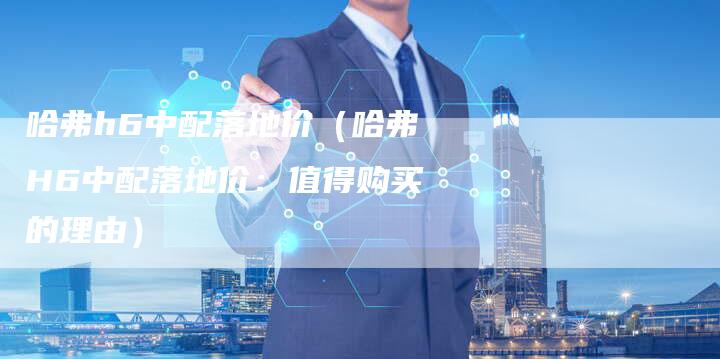 哈弗h6中配落地价(哈弗H6中配落地价:值得购买的理由)-车时代