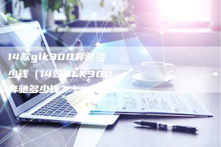 14款glk300奔驰多少钱（14款GLK300奔驰多少钱？）-车时代