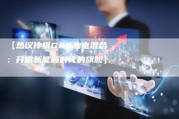 【热议传祺GA5油电混合:开启新能源时代的旗舰】-车时代