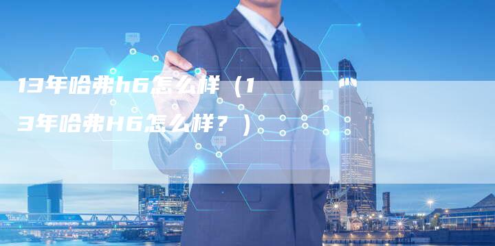 13年哈弗h6怎么样（13年哈弗H6怎么样？）-车时代