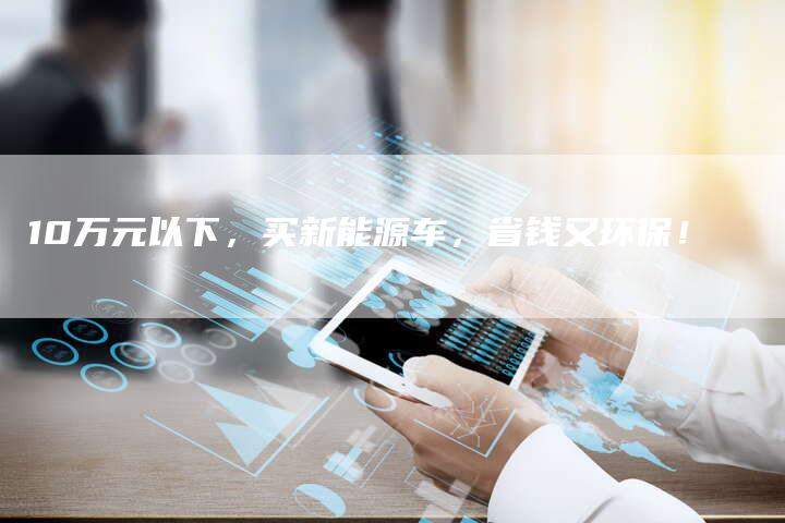 10万元以下,买新能源车,省钱又环保!-车时代
