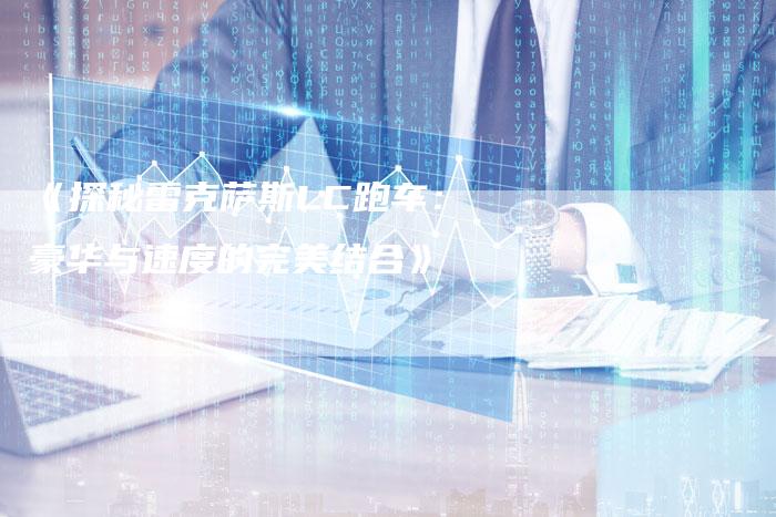 《探秘雷克萨斯LC跑车:豪华与速度的完美结合》-车时代