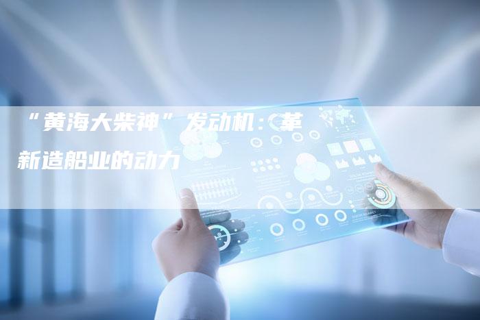 “黄海大柴神”发动机：革新造船业的动力