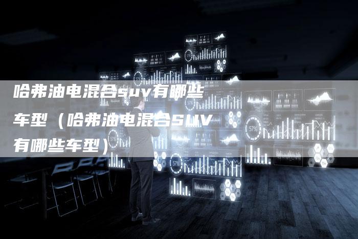 哈弗油电混合suv有哪些车型(哈弗油电混合SUV有哪些车型)
