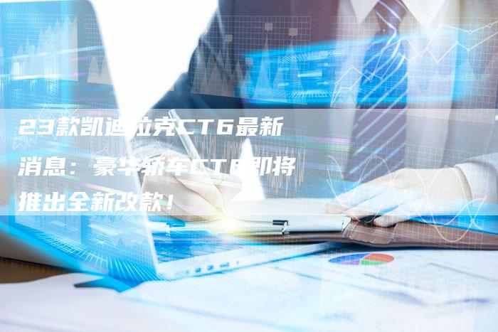 23款凯迪拉克CT6最新消息:豪华轿车CT6即将推出全新改款!-车时代