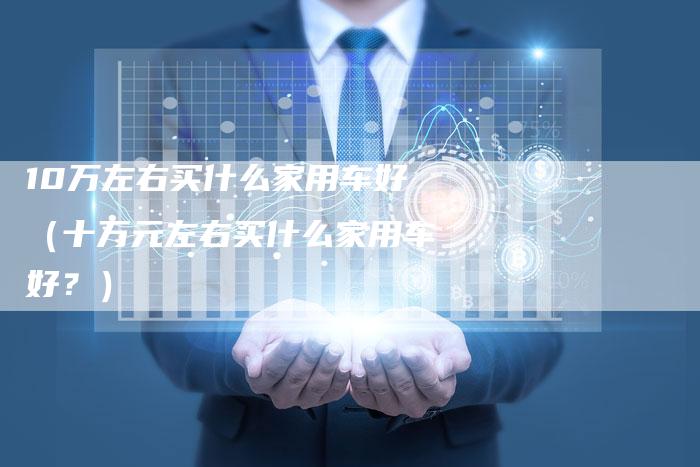10万左右买什么家用车好(十万元左右买什么家用车好?)-车时代
