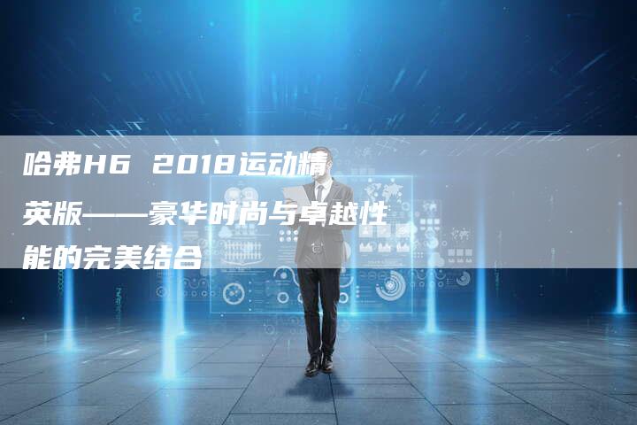 哈弗H6 2018运动精英版——豪华时尚与卓越性能的完美结合