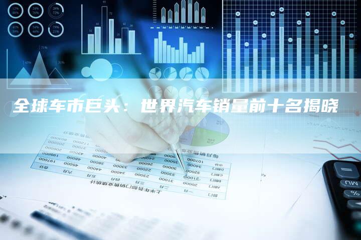 全球车市巨头:世界汽车销量前十名揭晓-车时代