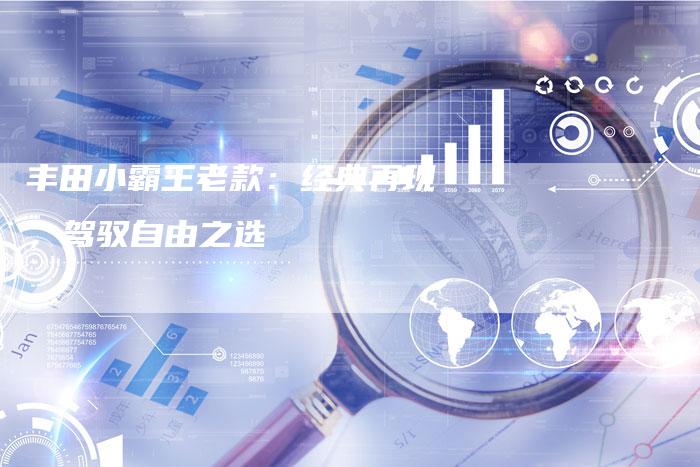 丰田小霸王老款:经典再现,驾驭自由之选-车时代